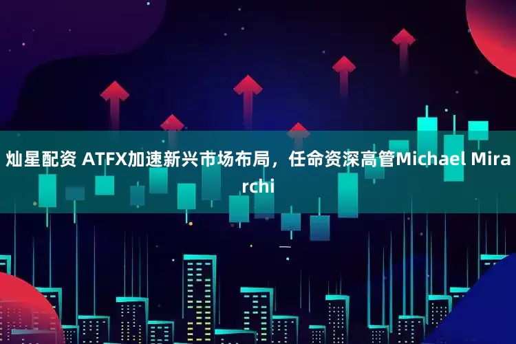 灿星配资 ATFX加速新兴市场布局，任命资深高管Michael Mirarchi