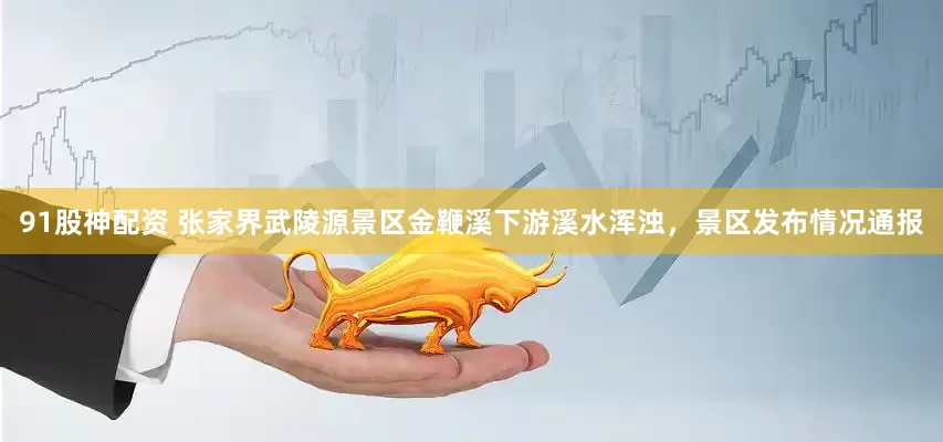 91股神配资 张家界武陵源景区金鞭溪下游溪水浑浊，景区发布情况通报