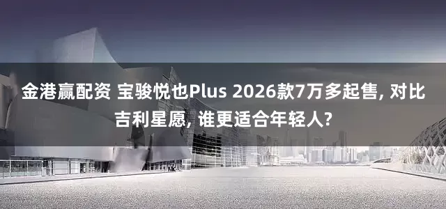 金港赢配资 宝骏悦也Plus 2026款7万多起售, 对比吉利星愿, 谁更适合年轻人?
