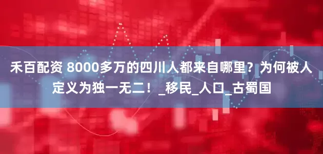 禾百配资 8000多万的四川人都来自哪里？为何被人定义为独一无二！_移民_人口_古蜀国