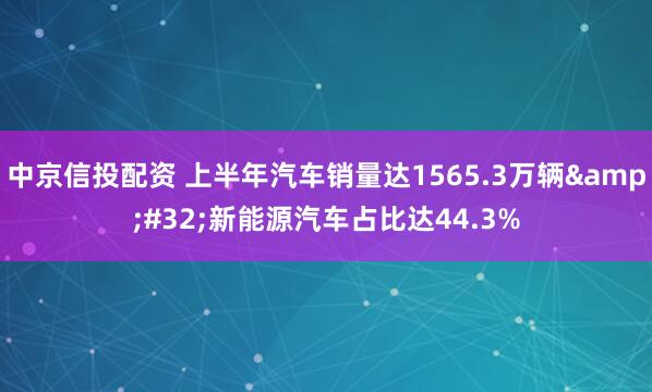 中京信投配资 上半年汽车销量达1565.3万辆 新能源汽车占比达44.3%