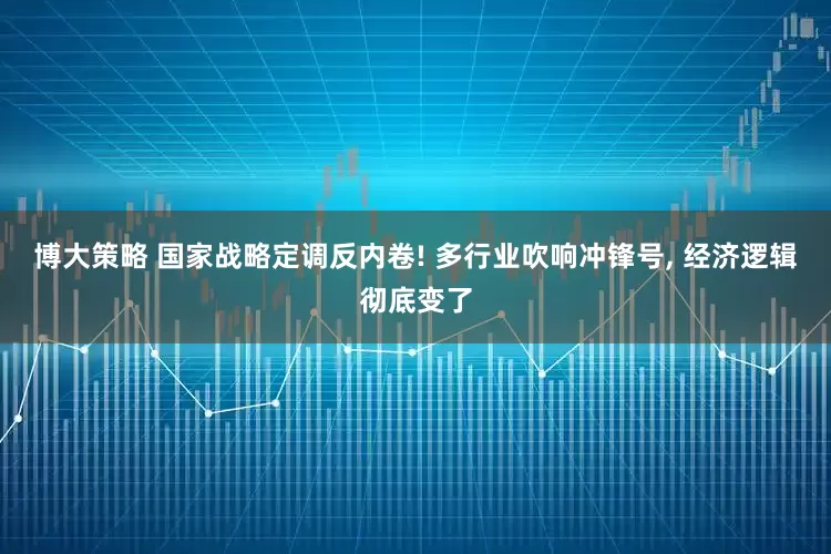 博大策略 国家战略定调反内卷! 多行业吹响冲锋号, 经济逻辑彻底变了