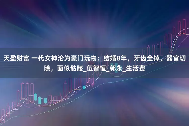 天盈财富 一代女神沦为豪门玩物：结婚8年，牙齿全掉，器官切除，面似骷髅_伍智恒_郭永_生活费