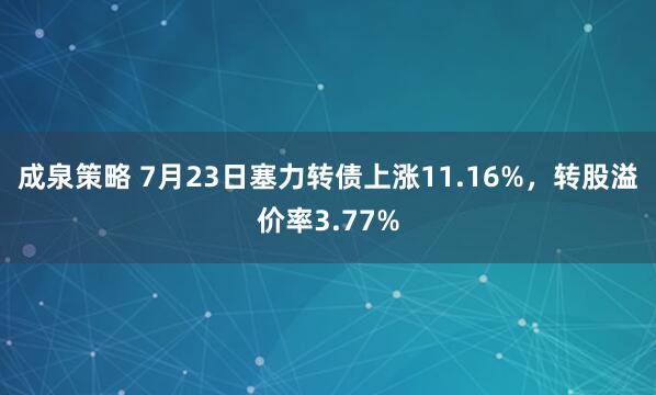 成泉策略 7月23日塞力转债上涨11.16%，转股溢价率3.77%