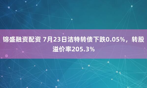 镕盛融资配资 7月23日洁特转债下跌0.05%，转股溢价率205.3%