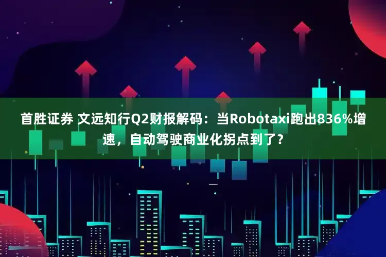 首胜证券 文远知行Q2财报解码：当Robotaxi跑出836%增速，自动驾驶商业化拐点到了？