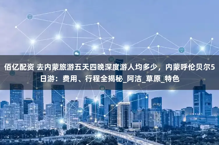 佰亿配资 去内蒙旅游五天四晚深度游人均多少，内蒙呼伦贝尔5日游：费用、行程全揭秘_阿洁_草原_特色