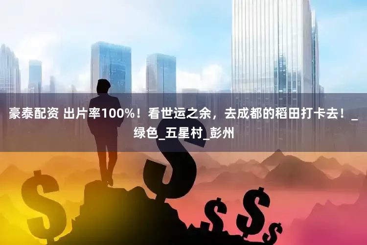 豪泰配资 出片率100%！看世运之余，去成都的稻田打卡去！_绿色_五星村_彭州