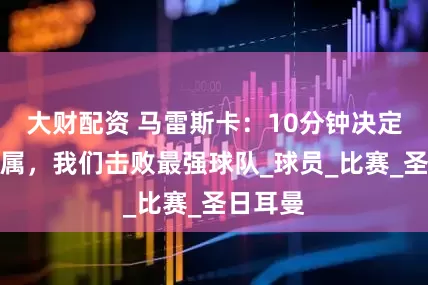 大财配资 马雷斯卡：10分钟决定冠军归属，我们击败最强球队_球员_比赛_圣日耳曼