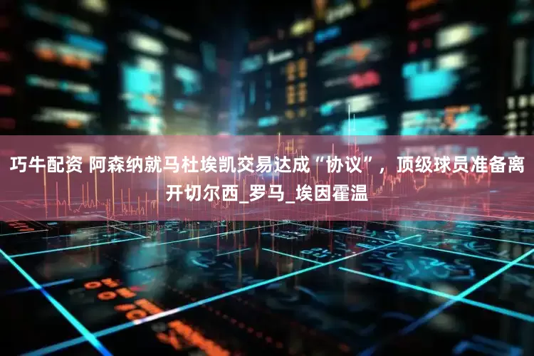 巧牛配资 阿森纳就马杜埃凯交易达成“协议”，顶级球员准备离开切尔西_罗马_埃因霍温