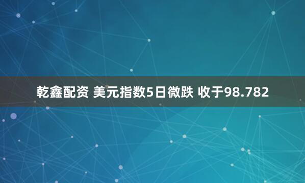 乾鑫配资 美元指数5日微跌 收于98.782