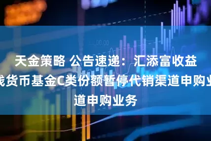 天金策略 公告速递：汇添富收益快钱货币基金C类份额暂停代销渠道申购业务