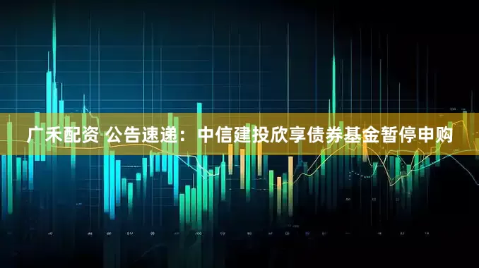 广禾配资 公告速递：中信建投欣享债券基金暂停申购