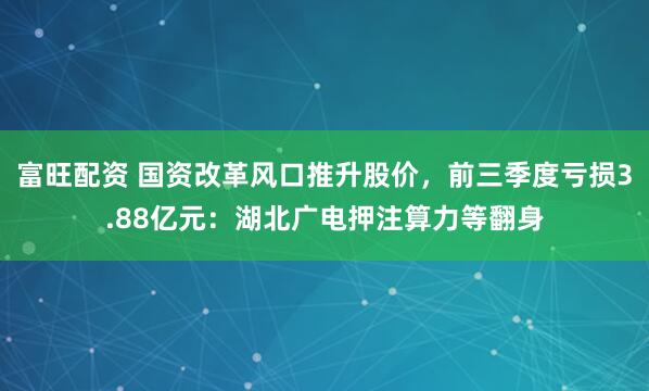 富旺配资 国资改革风口推升股价，前三季度亏损3.88亿元：湖北广电押注算力等翻身