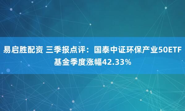 易启胜配资 三季报点评：国泰中证环保产业50ETF基金季度涨幅42.33%