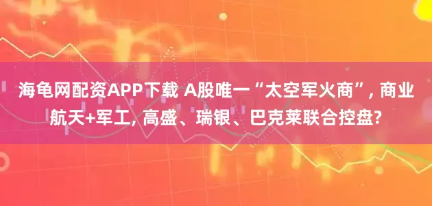 海龟网配资APP下载 A股唯一“太空军火商”, 商业航天+军工, 高盛、瑞银、巴克莱联合控盘?