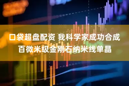 口袋超盘配资 我科学家成功合成百微米级金刚石纳米线单晶