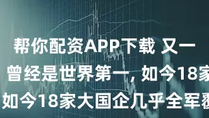帮你配资APP下载 又一行业没落! 曾经是世界第一, 如今18家大国企几乎全军覆没