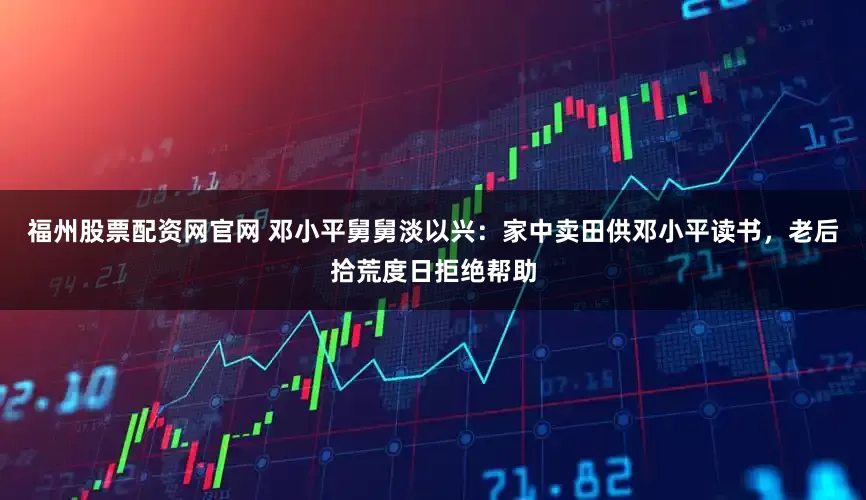 福州股票配资网官网 邓小平舅舅淡以兴：家中卖田供邓小平读书，老后拾荒度日拒绝帮助