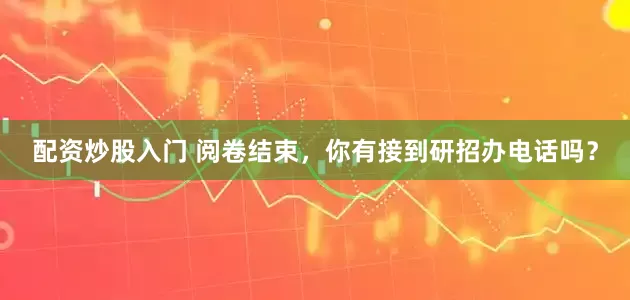 配资炒股入门 阅卷结束，你有接到研招办电话吗？