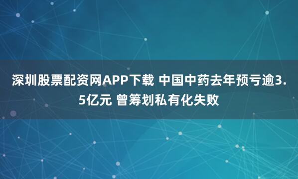 深圳股票配资网APP下载 中国中药去年预亏逾3.5亿元 曾筹划私有化失败