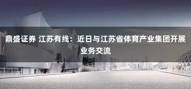 鼎盛证券 江苏有线：近日与江苏省体育产业集团开展业务交流