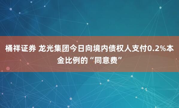 桶祥证券 龙光集团今日向境内债权人支付0.2%本金比例的“同意费”