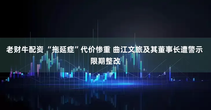 老财牛配资 “拖延症”代价惨重 曲江文旅及其董事长遭警示 限期整改