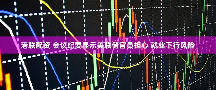 港联配资 会议纪要显示美联储官员担心 就业下行风险